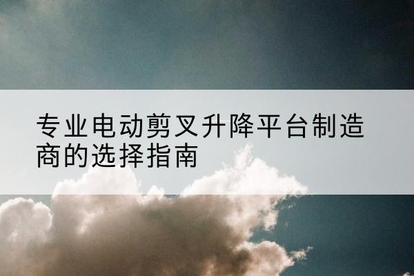 商洛电动剪叉升降平台厂家-专业电动剪叉升降平台制造商的选择指南