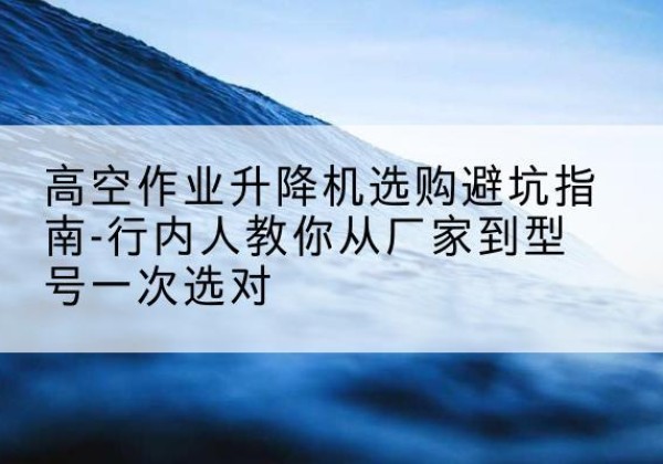 商洛升降平台厂家-高空作业升降机选购避坑指南-行内人教你从厂家到型号一次选对