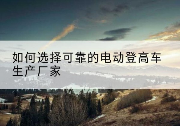 商洛电动登高车厂家-如何选择可靠的电动登高车生产厂家