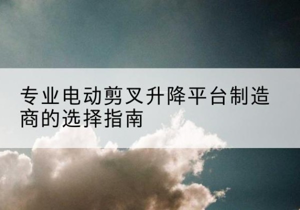 商洛电动剪叉升降平台厂家-专业电动剪叉升降平台制造商的选择指南